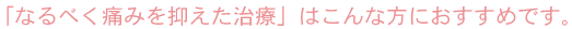 「なるべく痛みを抑えた治療」はこんな方におすすめです。