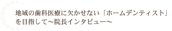 地域の歯科医療に欠かせない「ホームデンティスト」を目指して～院長インタビュー～