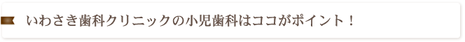 いわさき歯科クリニックの小児歯科はココがポイント！