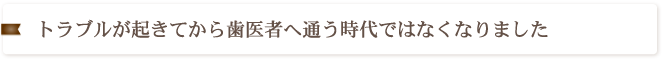 トラブルが起きてから歯医者へ通う時代ではなくなりました